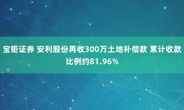 宝钜证券 安利股份再收300万土地补偿款 累计收款比例约81.96%