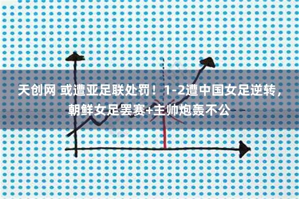 天创网 或遭亚足联处罚！1-2遭中国女足逆转，朝鲜女足罢赛+主帅炮轰不公