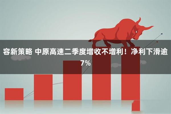 容新策略 中原高速二季度增收不增利！净利下滑逾7%