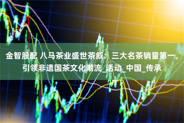 金智股配 八马茶业盛世茶叙：三大名茶销量第一，引领非遗国茶文化潮流_活动_中国_传承