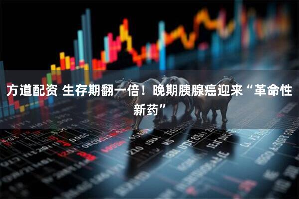 方道配资 生存期翻一倍！晚期胰腺癌迎来“革命性新药”