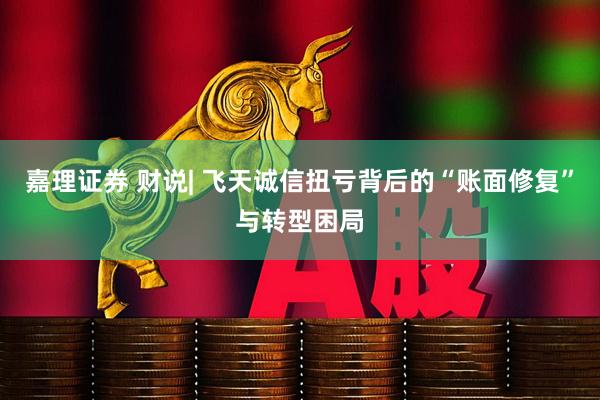 嘉理证券 财说| 飞天诚信扭亏背后的“账面修复”与转型困局